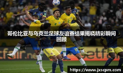 哥伦比亚与乌克兰足球友谊赛结果揭晓精彩瞬间回顾